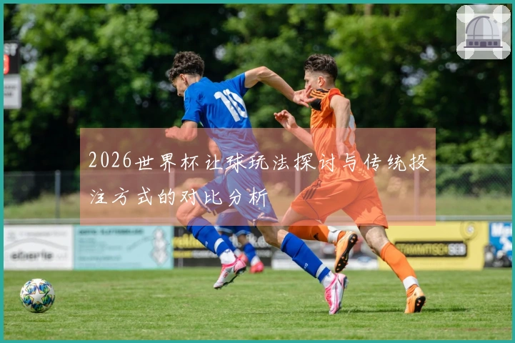 2026世界杯让球玩法探讨与传统投注方式的对比分析