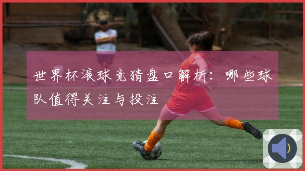 世界杯滚球竞猜盘口解析：哪些球队值得关注与投注